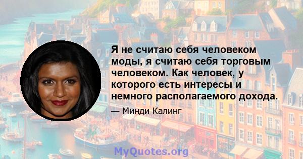 Я не считаю себя человеком моды, я считаю себя торговым человеком. Как человек, у которого есть интересы и немного располагаемого дохода.