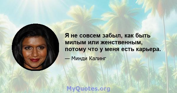 Я не совсем забыл, как быть милым или женственным, потому что у меня есть карьера.