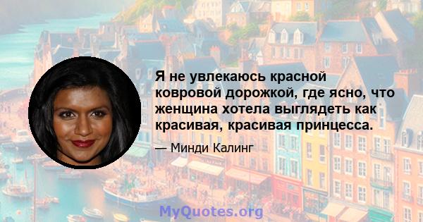 Я не увлекаюсь красной ковровой дорожкой, где ясно, что женщина хотела выглядеть как красивая, красивая принцесса.