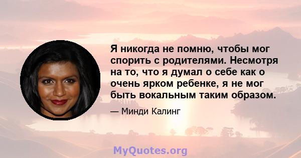 Я никогда не помню, чтобы мог спорить с родителями. Несмотря на то, что я думал о себе как о очень ярком ребенке, я не мог быть вокальным таким образом.