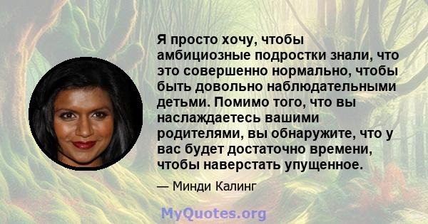 Я просто хочу, чтобы амбициозные подростки знали, что это совершенно нормально, чтобы быть довольно наблюдательными детьми. Помимо того, что вы наслаждаетесь вашими родителями, вы обнаружите, что у вас будет достаточно