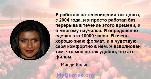 Я работаю на телевидении так долго, с 2004 года, и я просто работал без перерыва в течение этого времени, и я многому научился. Я определенно сделал это 10000 часов. Я очень хорошо знаю формат, и я чувствую себя