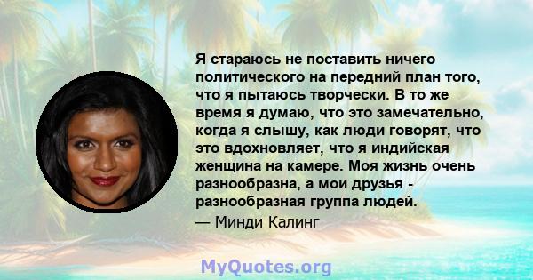 Я стараюсь не поставить ничего политического на передний план того, что я пытаюсь творчески. В то же время я думаю, что это замечательно, когда я слышу, как люди говорят, что это вдохновляет, что я индийская женщина на