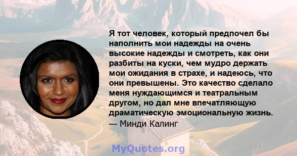 Я тот человек, который предпочел бы наполнить мои надежды на очень высокие надежды и смотреть, как они разбиты на куски, чем мудро держать мои ожидания в страхе, и надеюсь, что они превышены. Это качество сделало меня