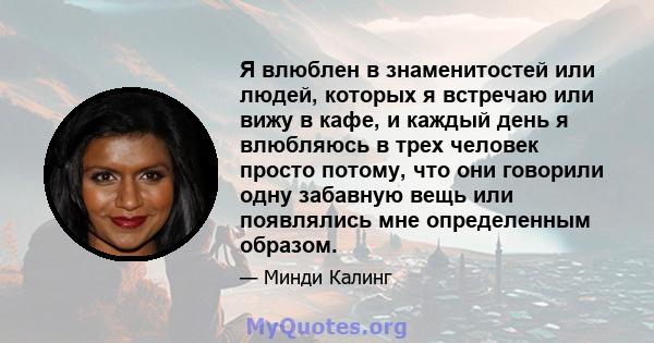 Я влюблен в знаменитостей или людей, которых я встречаю или вижу в кафе, и каждый день я влюбляюсь в трех человек просто потому, что они говорили одну забавную вещь или появлялись мне определенным образом.