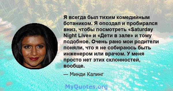 Я всегда был тихим комедийным ботаником. Я опоздал и пробирался вниз, чтобы посмотреть «Saturday Night Live» и «Дети в зале» и тому подобное. Очень рано мои родители поняли, что я не собираюсь быть инженером или врачом. 