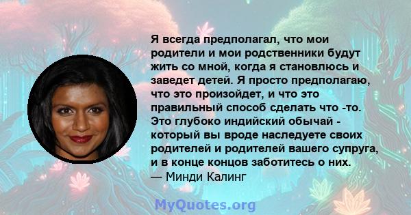 Я всегда предполагал, что мои родители и мои родственники будут жить со мной, когда я становлюсь и заведет детей. Я просто предполагаю, что это произойдет, и что это правильный способ сделать что -то. Это глубоко