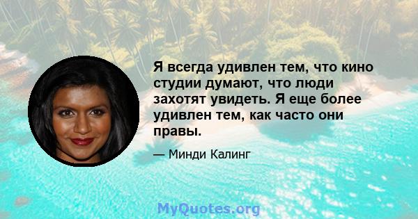 Я всегда удивлен тем, что кино студии думают, что люди захотят увидеть. Я еще более удивлен тем, как часто они правы.