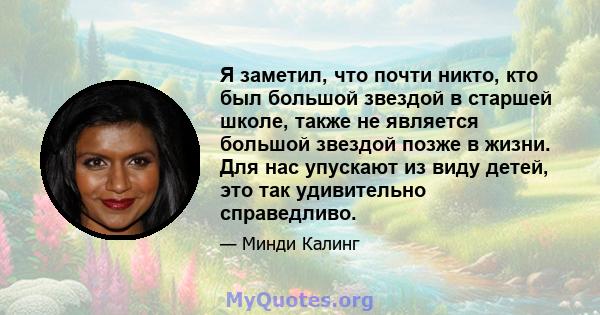 Я заметил, что почти никто, кто был большой звездой в старшей школе, также не является большой звездой позже в жизни. Для нас упускают из виду детей, это так удивительно справедливо.