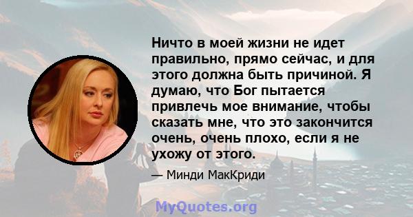 Ничто в моей жизни не идет правильно, прямо сейчас, и для этого должна быть причиной. Я думаю, что Бог пытается привлечь мое внимание, чтобы сказать мне, что это закончится очень, очень плохо, если я не ухожу от этого.