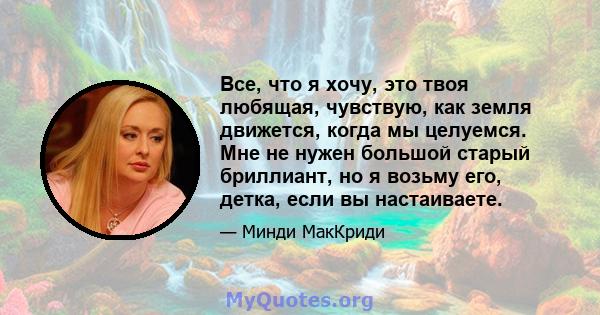 Все, что я хочу, это твоя любящая, чувствую, как земля движется, когда мы целуемся. Мне не нужен большой старый бриллиант, но я возьму его, детка, если вы настаиваете.