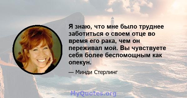 Я знаю, что мне было труднее заботиться о своем отце во время его рака, чем он переживал мой. Вы чувствуете себя более беспомощным как опекун.