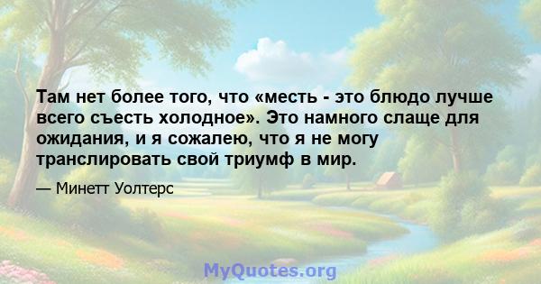 Там нет более того, что «месть - это блюдо лучше всего съесть холодное». Это намного слаще для ожидания, и я сожалею, что я не могу транслировать свой триумф в мир.