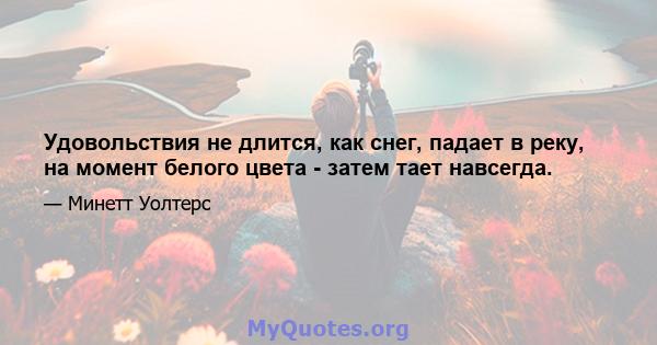 Удовольствия не длится, как снег, падает в реку, на момент белого цвета - затем тает навсегда.