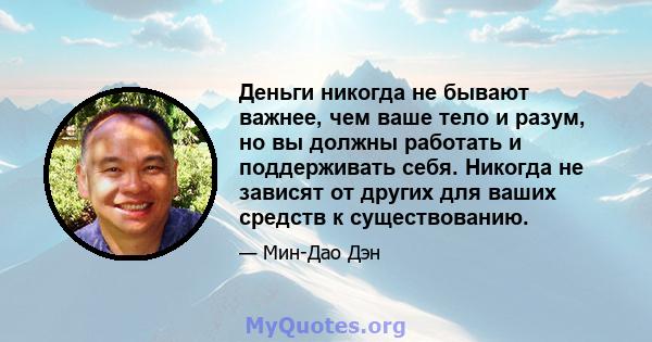 Деньги никогда не бывают важнее, чем ваше тело и разум, но вы должны работать и поддерживать себя. Никогда не зависят от других для ваших средств к существованию.