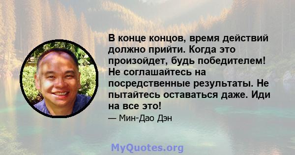 В конце концов, время действий должно прийти. Когда это произойдет, будь победителем! Не соглашайтесь на посредственные результаты. Не пытайтесь оставаться даже. Иди на все это!