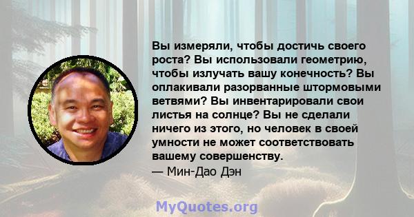 Вы измеряли, чтобы достичь своего роста? Вы использовали геометрию, чтобы излучать вашу конечность? Вы оплакивали разорванные штормовыми ветвями? Вы инвентарировали свои листья на солнце? Вы не сделали ничего из этого,