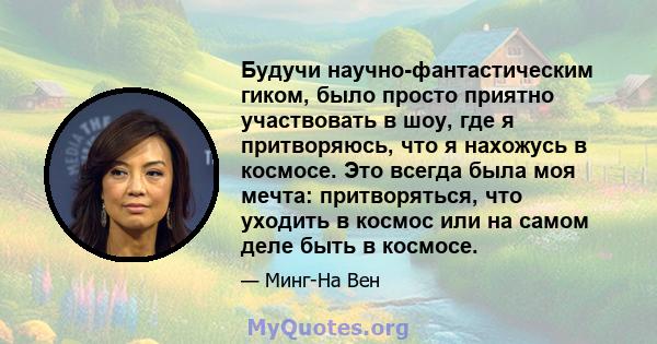 Будучи научно-фантастическим гиком, было просто приятно участвовать в шоу, где я притворяюсь, что я нахожусь в космосе. Это всегда была моя мечта: притворяться, что уходить в космос или на самом деле быть в космосе.