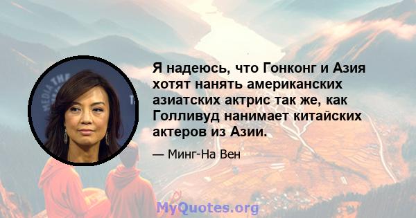 Я надеюсь, что Гонконг и Азия хотят нанять американских азиатских актрис так же, как Голливуд нанимает китайских актеров из Азии.