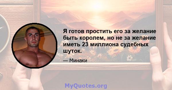 Я готов простить его за желание быть королем, но не за желание иметь 23 миллиона судебных шуток.