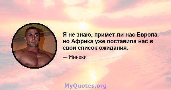 Я не знаю, примет ли нас Европа, но Африка уже поставила нас в свой список ожидания.