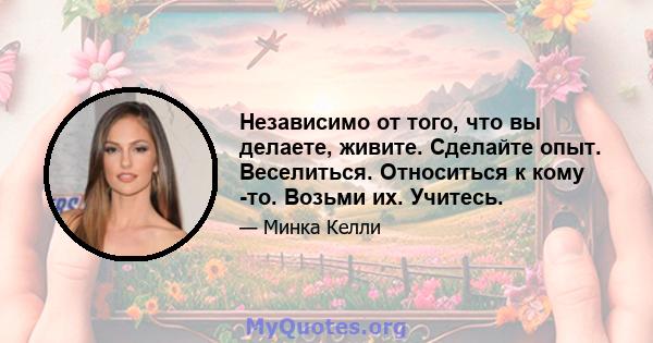 Независимо от того, что вы делаете, живите. Сделайте опыт. Веселиться. Относиться к кому -то. Возьми их. Учитесь.