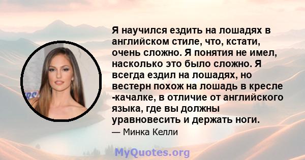 Я научился ездить на лошадях в английском стиле, что, кстати, очень сложно. Я понятия не имел, насколько это было сложно. Я всегда ездил на лошадях, но вестерн похож на лошадь в кресле -качалке, в отличие от английского 