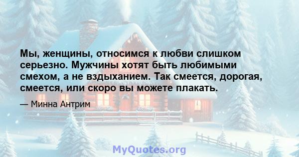 Мы, женщины, относимся к любви слишком серьезно. Мужчины хотят быть любимыми смехом, а не вздыханием. Так смеется, дорогая, смеется, или скоро вы можете плакать.