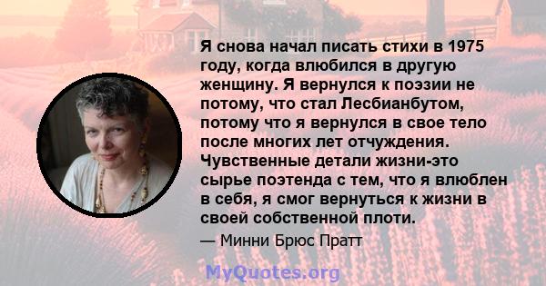 Я снова начал писать стихи в 1975 году, когда влюбился в другую женщину. Я вернулся к поэзии не потому, что стал Лесбианбутом, потому что я вернулся в свое тело после многих лет отчуждения. Чувственные детали жизни-это