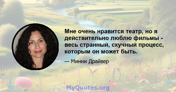 Мне очень нравится театр, но я действительно люблю фильмы - весь странный, скучный процесс, которым он может быть.