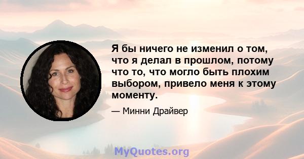 Я бы ничего не изменил о том, что я делал в прошлом, потому что то, что могло быть плохим выбором, привело меня к этому моменту.