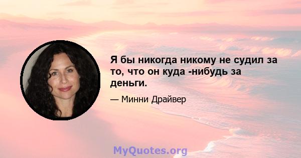 Я бы никогда никому не судил за то, что он куда -нибудь за деньги.