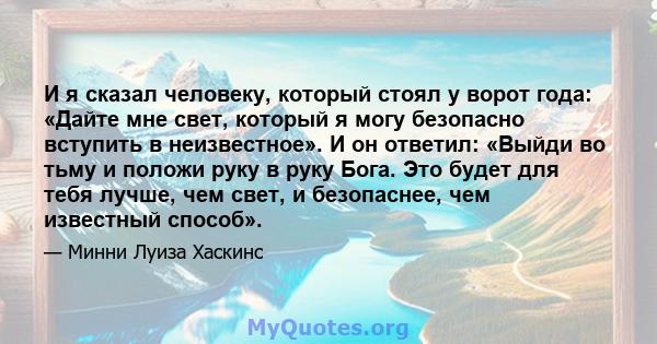 И я сказал человеку, который стоял у ворот года: «Дайте мне свет, который я могу безопасно вступить в неизвестное». И он ответил: «Выйди во тьму и положи руку в руку Бога. Это будет для тебя лучше, чем свет, и