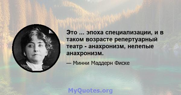 Это ... эпоха специализации, и в таком возрасте репертуарный театр - анахронизм, нелепые анахронизм.