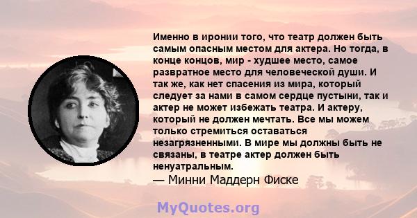 Именно в иронии того, что театр должен быть самым опасным местом для актера. Но тогда, в конце концов, мир - худшее место, самое развратное место для человеческой души. И так же, как нет спасения из мира, который