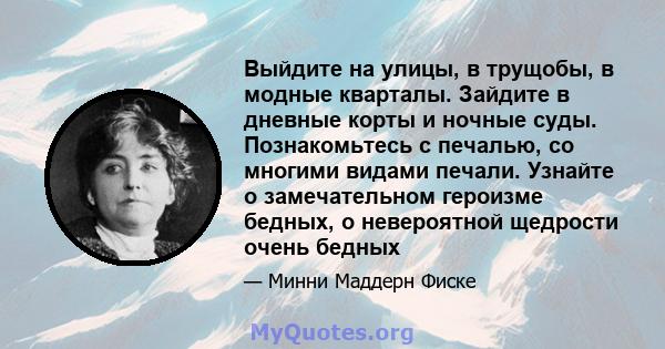 Выйдите на улицы, в трущобы, в модные кварталы. Зайдите в дневные корты и ночные суды. Познакомьтесь с печалью, со многими видами печали. Узнайте о замечательном героизме бедных, о невероятной щедрости очень бедных