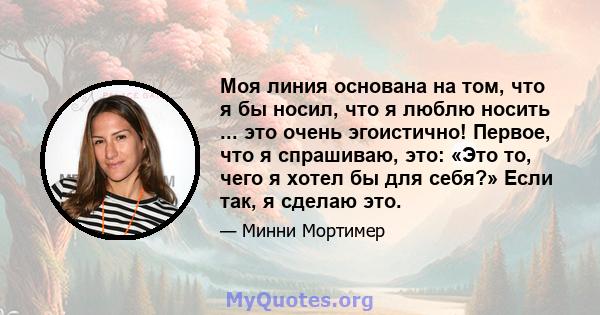 Моя линия основана на том, что я бы носил, что я люблю носить ... это очень эгоистично! Первое, что я спрашиваю, это: «Это то, чего я хотел бы для себя?» Если так, я сделаю это.