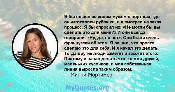 Я бы пошел со своим мужем в портных, где он изготовлен рубашки, и я смотрел на заказ процесс. Я бы спросил их: «Не могли бы вы сделать это для меня?» И они всегда говорили: «Ну, да, но нет». Они были очень французски об 