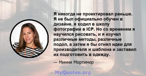 Я никогда не проектировал раньше. Я не был официально обучен в дизайне, я ходил в школу фотографии в ICP. Но со временем я научился рисовать, и я изучал различные методы, различные подол, а затем я бы отнял идеи для