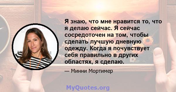 Я знаю, что мне нравится то, что я делаю сейчас. Я сейчас сосредоточен на том, чтобы сделать лучшую дневную одежду. Когда я почувствует себя правильно в других областях, я сделаю.