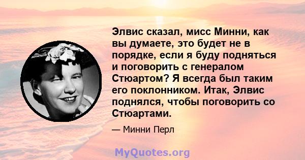 Элвис сказал, мисс Минни, как вы думаете, это будет не в порядке, если я буду подняться и поговорить с генералом Стюартом? Я всегда был таким его поклонником. Итак, Элвис поднялся, чтобы поговорить со Стюартами.