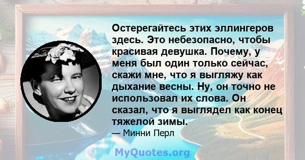 Остерегайтесь этих эллингеров здесь. Это небезопасно, чтобы красивая девушка. Почему, у меня был один только сейчас, скажи мне, что я выгляжу как дыхание весны. Ну, он точно не использовал их слова. Он сказал, что я