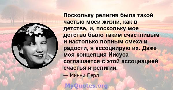 Поскольку религия была такой частью моей жизни, как в детстве, и, поскольку мое детство было таким счастливым и настолько полным смеха и радости, я ассоциирую их. Даже моя концепция Иисуса соглашается с этой ассоциацией 