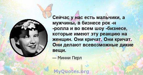 Сейчас у нас есть мальчики, а мужчины, в бизнесе рок -н -ролла и во всем шоу -бизнесе, которые имеют эту реакцию на женщин. Они кричат. Они кричат. Они делают всевозможные дикие вещи.