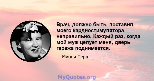 Врач, должно быть, поставил моего кардиостимулятора неправильно. Каждый раз, когда мой муж целует меня, дверь гаража поднимается.