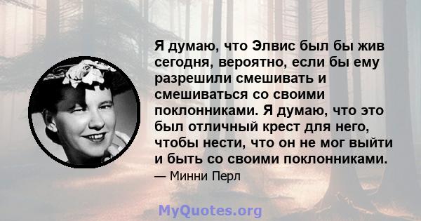 Я думаю, что Элвис был бы жив сегодня, вероятно, если бы ему разрешили смешивать и смешиваться со своими поклонниками. Я думаю, что это был отличный крест для него, чтобы нести, что он не мог выйти и быть со своими