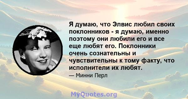 Я думаю, что Элвис любил своих поклонников - я думаю, именно поэтому они любили его и все еще любят его. Поклонники очень сознательны и чувствительны к тому факту, что исполнители их любят.