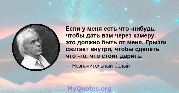 Если у меня есть что -нибудь, чтобы дать вам через камеру, это должно быть от меня. Грызги сжигает внутри, чтобы сделать что -то, что стоит дарить.