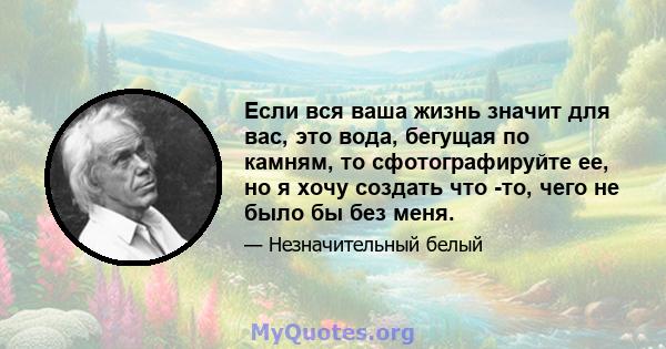 Если вся ваша жизнь значит для вас, это вода, бегущая по камням, то сфотографируйте ее, но я хочу создать что -то, чего не было бы без меня.