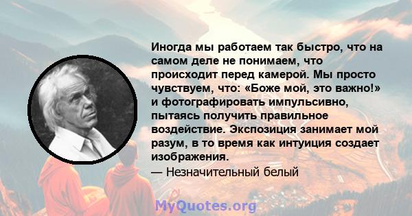 Иногда мы работаем так быстро, что на самом деле не понимаем, что происходит перед камерой. Мы просто чувствуем, что: «Боже мой, это важно!» и фотографировать импульсивно, пытаясь получить правильное воздействие.